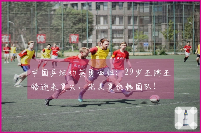 中国乒坛的英勇回归：29岁王牌王皓迎来复兴，完美复仇韩国队！