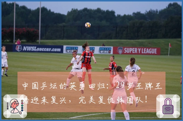 中国乒坛的英勇回归：29岁王牌王皓迎来复兴，完美复仇韩国队！
